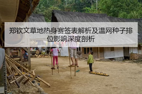 郑钦文草地热身赛签表解析及温网种子排位影响深度剖析