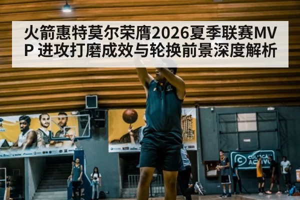火箭惠特莫尔荣膺2026夏季联赛MVP 进攻打磨成效与轮换前景深度解析