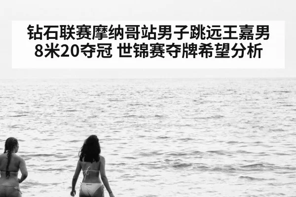钻石联赛摩纳哥站男子跳远王嘉男8米20夺冠 世锦赛夺牌希望分析