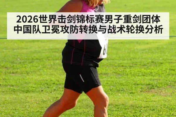 2026世界击剑锦标赛男子重剑团体中国队卫冕攻防转换与战术轮换分析